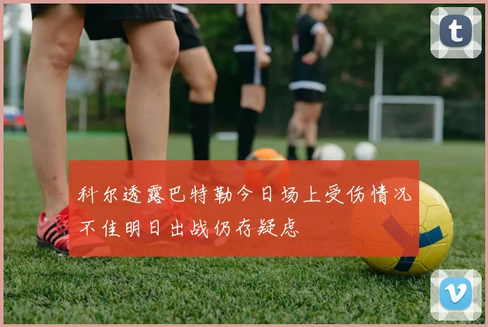 科尔透露巴特勒今日场上受伤情况不佳明日出战仍存疑虑