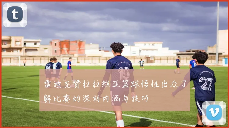 雷迪克赞拉拉维亚篮球悟性出众了解比赛的深刻内涵与技巧