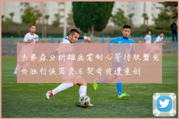 杰弗森分析雄鹿需耐心等待联盟竞价独行侠若卖东契奇将遭重创