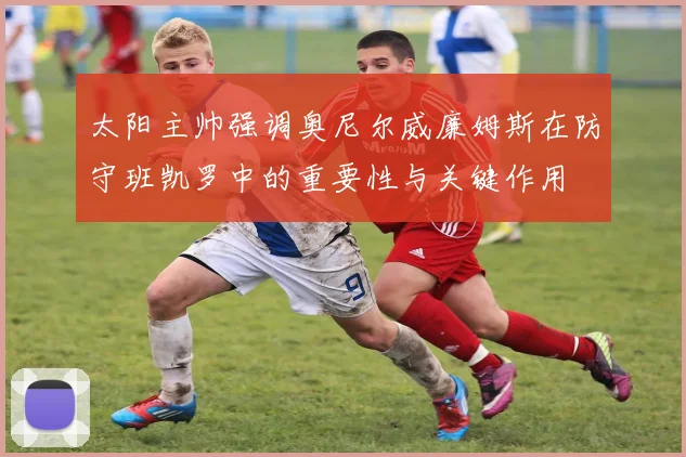 太阳主帅强调奥尼尔威廉姆斯在防守班凯罗中的重要性与关键作用