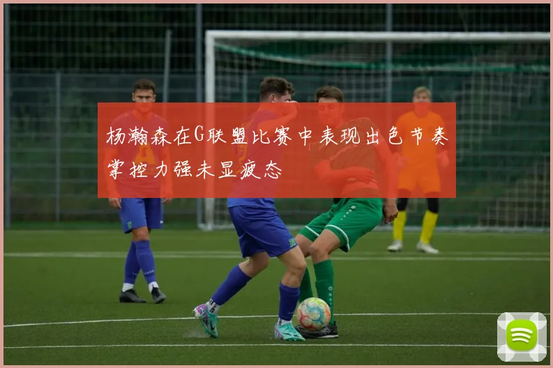 杨瀚森在G联盟比赛中表现出色节奏掌控力强未显疲态