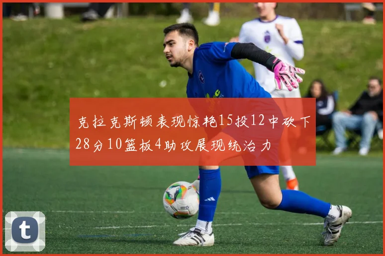 克拉克斯顿表现惊艳15投12中砍下28分10篮板4助攻展现统治力