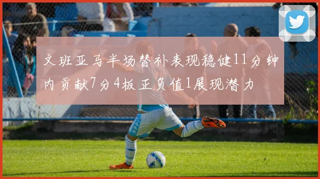 文班亚马半场替补表现稳健11分钟内贡献7分4板正负值1展现潜力