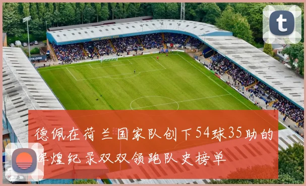 德佩在荷兰国家队创下54球35助的辉煌纪录双双领跑队史榜单