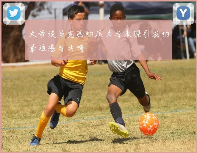 大帝谈马克西的压力与表现引发的紧迫感与共鸣