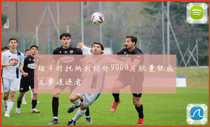 纽卡对托纳利标价9000万欧曼联成主要追逐者