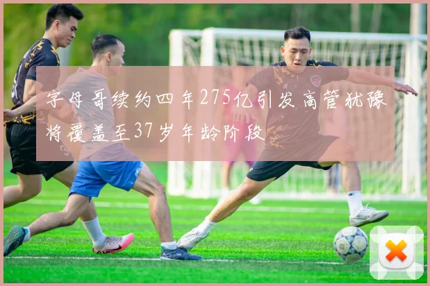 字母哥续约四年275亿引发高管犹豫将覆盖至37岁年龄阶段