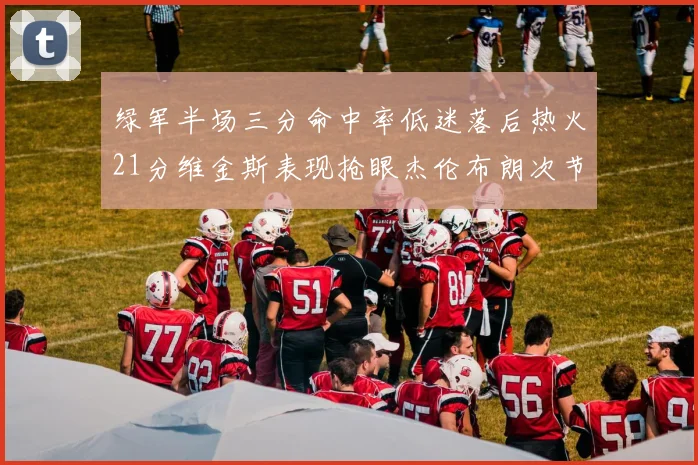 绿军半场三分命中率低迷落后热火21分维金斯表现抢眼杰伦布朗次节独得15分