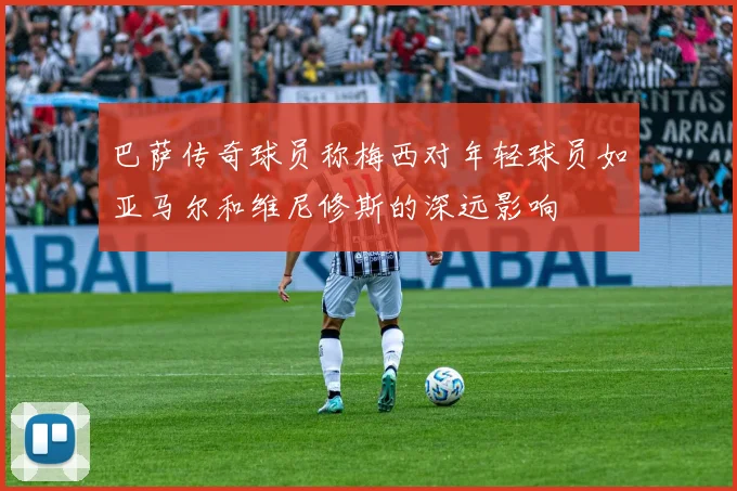 巴萨传奇球员称梅西对年轻球员如亚马尔和维尼修斯的深远影响