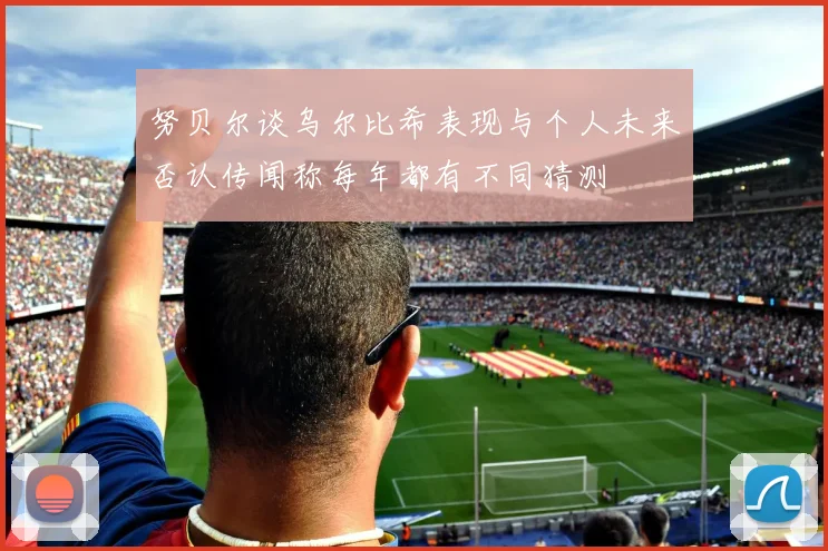 努贝尔谈乌尔比希表现与个人未来否认传闻称每年都有不同猜测