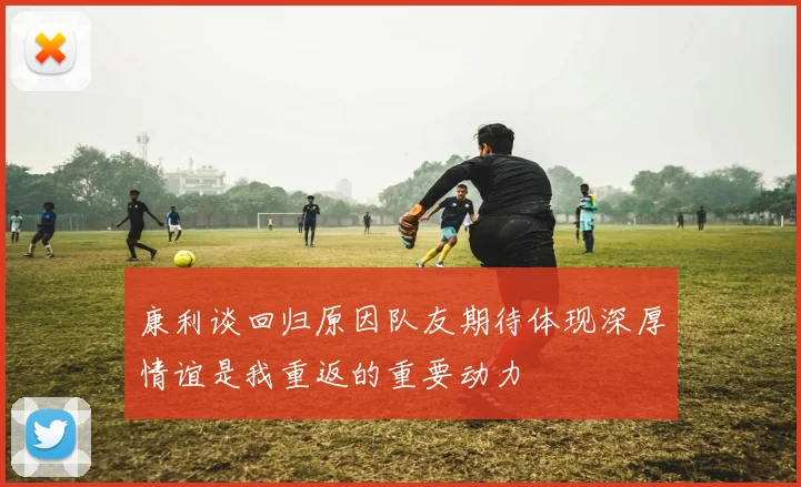 康利谈回归原因队友期待体现深厚情谊是我重返的重要动力