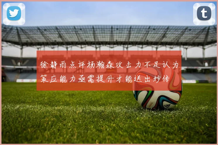 徐静雨点评杨瀚森攻击力不足认为策应能力亟需提升才能送出妙传