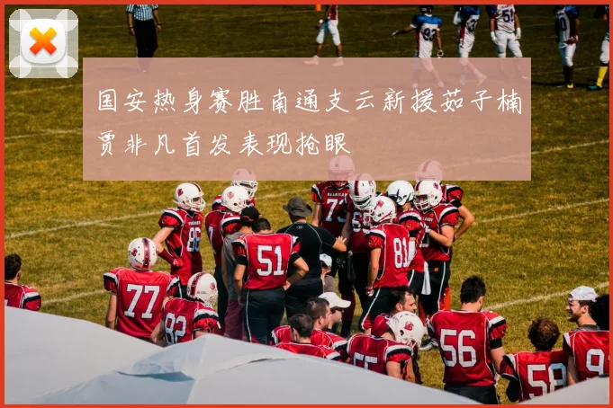 国安热身赛胜南通支云新援茹子楠贾非凡首发表现抢眼