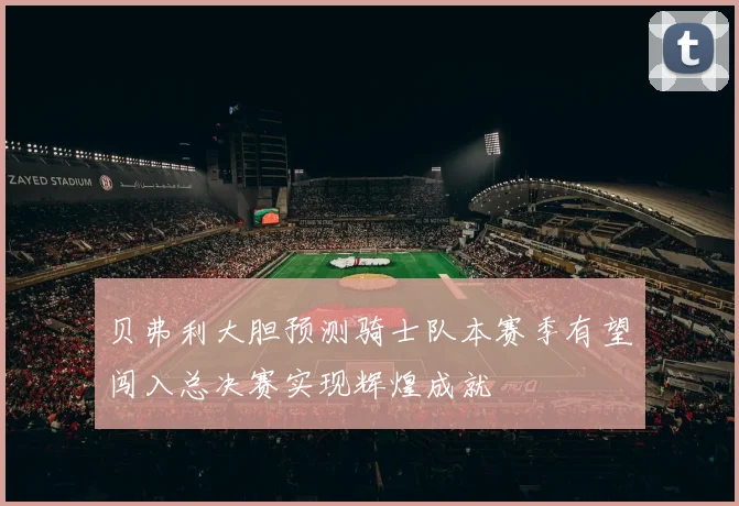 贝弗利大胆预测骑士队本赛季有望闯入总决赛实现辉煌成就