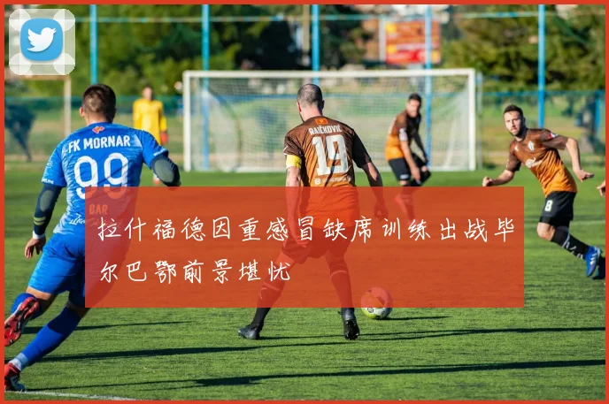 拉什福德因重感冒缺席训练出战毕尔巴鄂前景堪忧