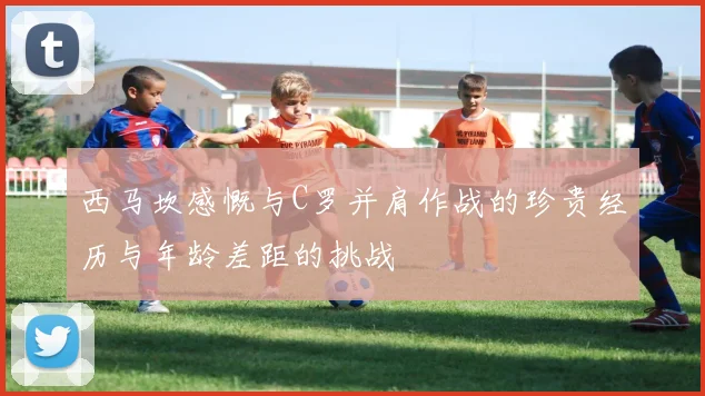 西马坎感慨与C罗并肩作战的珍贵经历与年龄差距的挑战