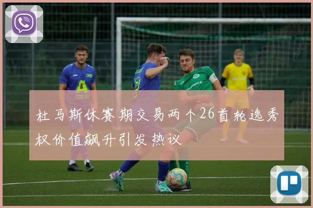 杜马斯休赛期交易两个26首轮选秀权价值飙升引发热议
