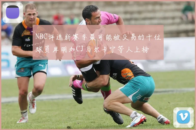 NBC评选新赛季最可能被交易的十位球员库明加CJ马尔卡宁等人上榜