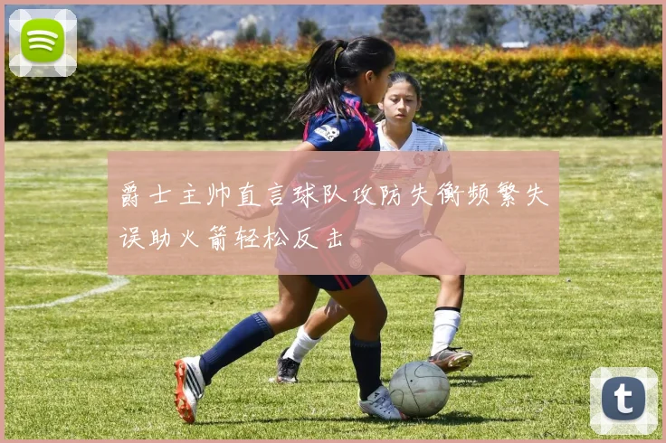 爵士主帅直言球队攻防失衡频繁失误助火箭轻松反击