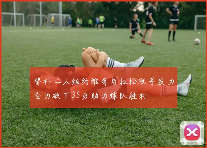 替补二人组约维奇与拉松联手发力合力砍下35分助力球队胜利