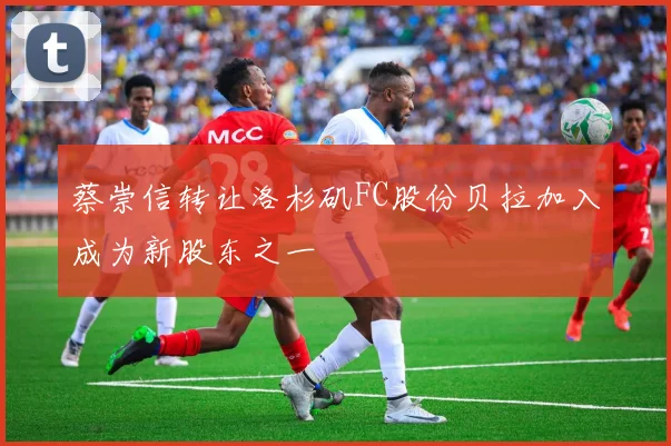 蔡崇信转让洛杉矶FC股份贝拉加入成为新股东之一
