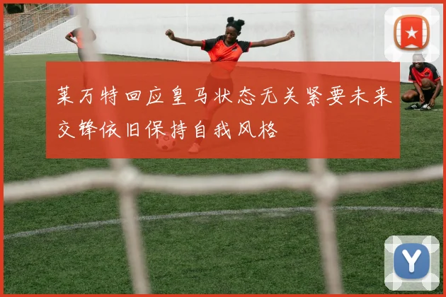 莱万特回应皇马状态无关紧要未来交锋依旧保持自我风格