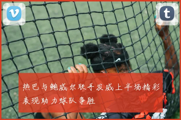热巴与鲍威尔联手发威上半场精彩表现助力球队争胜