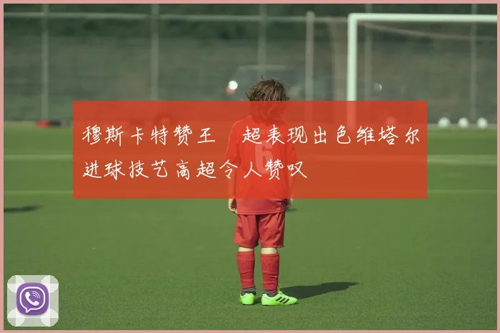 穆斯卡特赞王燊超表现出色维塔尔进球技艺高超令人赞叹