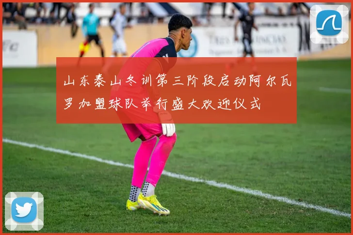 山东泰山冬训第三阶段启动阿尔瓦罗加盟球队举行盛大欢迎仪式