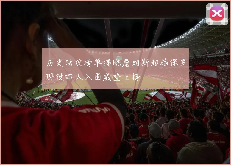 历史助攻榜单揭晓詹姆斯超越保罗现役四人入围威登上榜