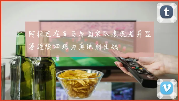 阿拉巴在皇马与国家队表现差异显著连续四场为奥地利出战